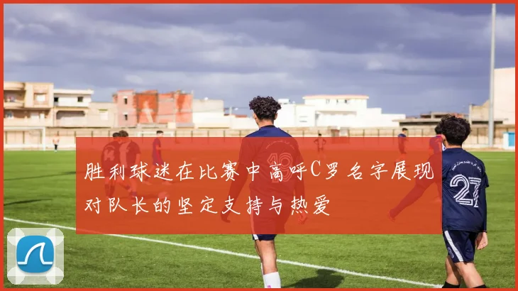 胜利球迷在比赛中高呼C罗名字展现对队长的坚定支持与热爱