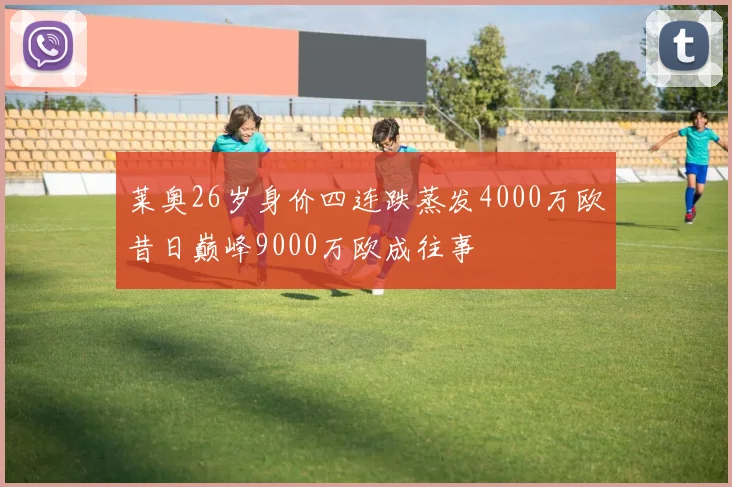 莱奥26岁身价四连跌蒸发4000万欧昔日巅峰9000万欧成往事