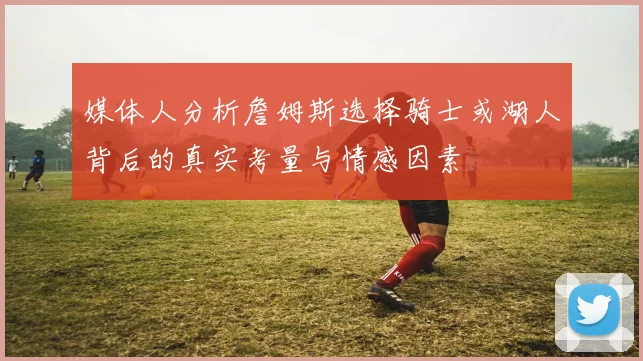 媒体人分析詹姆斯选择骑士或湖人背后的真实考量与情感因素