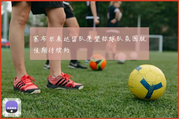 塞布尔表达留队愿望称球队氛围极佳期待续约