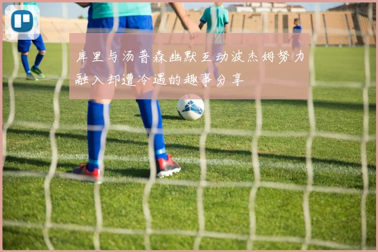库里与汤普森幽默互动波杰姆努力融入却遭冷遇的趣事分享